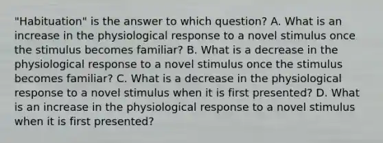 "Habituation" is the answer to which question? A. What is an increase in the physiological response to a novel stimulus once the stimulus becomes familiar? B. What is a decrease in the physiological response to a novel stimulus once the stimulus becomes familiar? C. What is a decrease in the physiological response to a novel stimulus when it is first presented? D. What is an increase in the physiological response to a novel stimulus when it is first presented?