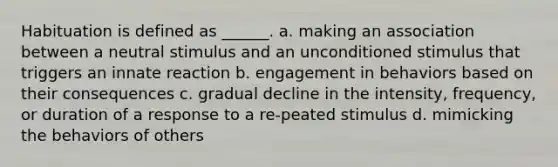 Habituation is defined as ______. a. making an association between a neutral stimulus and an unconditioned stimulus that triggers an innate reaction b. engagement in behaviors based on their consequences c. gradual decline in the intensity, frequency, or duration of a response to a re-peated stimulus d. mimicking the behaviors of others