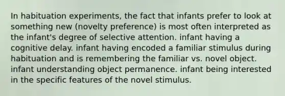 In habituation experiments, the fact that infants prefer to look at something new (novelty preference) is most often interpreted as the infant's degree of selective attention. infant having a cognitive delay. infant having encoded a familiar stimulus during habituation and is remembering the familiar vs. novel object. infant understanding object permanence. infant being interested in the specific features of the novel stimulus.