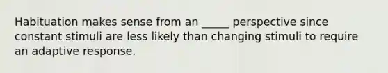 Habituation makes sense from an _____ perspective since constant stimuli are less likely than changing stimuli to require an adaptive response.