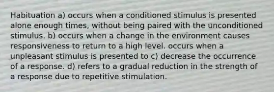 Habituation a) occurs when a conditioned stimulus is presented alone enough times, without being paired with the unconditioned stimulus. b) occurs when a change in the environment causes responsiveness to return to a high level. occurs when a unpleasant stimulus is presented to c) decrease the occurrence of a response. d) refers to a gradual reduction in the strength of a response due to repetitive stimulation.