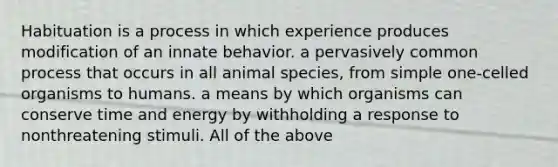 Habituation is a process in which experience produces modification of an innate behavior. a pervasively common process that occurs in all animal species, from simple one-celled organisms to humans. a means by which organisms can conserve time and energy by withholding a response to nonthreatening stimuli. All of the above