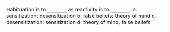 Habituation is to ________ as reactivity is to ________. a. sensitization; desensitization b. false beliefs; theory of mind c. desensitization; sensitization d. theory of mind; false beliefs