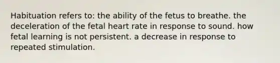 Habituation refers to: the ability of the fetus to breathe. the deceleration of the fetal heart rate in response to sound. how fetal learning is not persistent. a decrease in response to repeated stimulation.