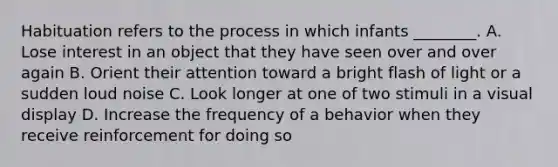 Habituation refers to the process in which infants ________. A. Lose interest in an object that they have seen over and over again B. Orient their attention toward a bright flash of light or a sudden loud noise C. Look longer at one of two stimuli in a visual display D. Increase the frequency of a behavior when they receive reinforcement for doing so