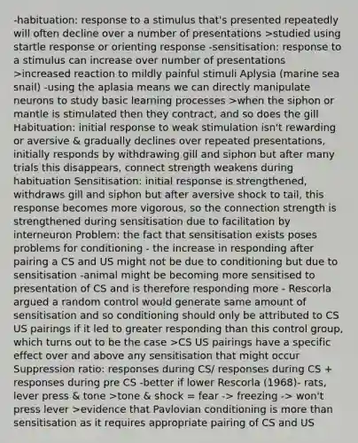 -habituation: response to a stimulus that's presented repeatedly will often decline over a number of presentations >studied using startle response or orienting response -sensitisation: response to a stimulus can increase over number of presentations >increased reaction to mildly painful stimuli Aplysia (marine sea snail) -using the aplasia means we can directly manipulate neurons to study basic learning processes >when the siphon or mantle is stimulated then they contract, and so does the gill Habituation: initial response to weak stimulation isn't rewarding or aversive & gradually declines over repeated presentations, initially responds by withdrawing gill and siphon but after many trials this disappears, connect strength weakens during habituation Sensitisation: initial response is strengthened, withdraws gill and siphon but after aversive shock to tail, this response becomes more vigorous, so the connection strength is strengthened during sensitisation due to facilitation by interneuron Problem: the fact that sensitisation exists poses problems for conditioning - the increase in responding after pairing a CS and US might not be due to conditioning but due to sensitisation -animal might be becoming more sensitised to presentation of CS and is therefore responding more - Rescorla argued a random control would generate same amount of sensitisation and so conditioning should only be attributed to CS US pairings if it led to greater responding than this control group, which turns out to be the case >CS US pairings have a specific effect over and above any sensitisation that might occur Suppression ratio: responses during CS/ responses during CS + responses during pre CS -better if lower Rescorla (1968)- rats, lever press & tone >tone & shock = fear -> freezing -> won't press lever >evidence that Pavlovian conditioning is more than sensitisation as it requires appropriate pairing of CS and US