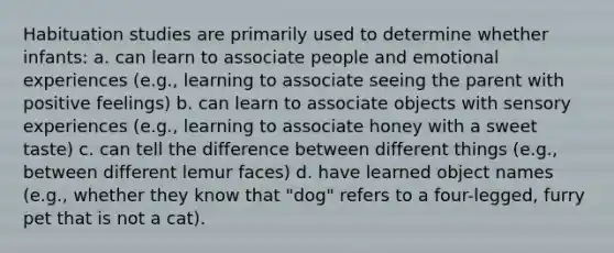 Habituation studies are primarily used to determine whether infants: a. can learn to associate people and emotional experiences (e.g., learning to associate seeing the parent with positive feelings) b. can learn to associate objects with sensory experiences (e.g., learning to associate honey with a sweet taste) c. can tell the difference between different things (e.g., between different lemur faces) d. have learned object names (e.g., whether they know that "dog" refers to a four-legged, furry pet that is not a cat).