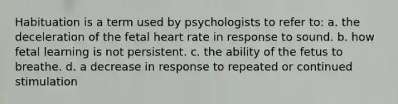 Habituation is a term used by psychologists to refer to: a. the deceleration of the fetal heart rate in response to sound. b. how fetal learning is not persistent. c. the ability of the fetus to breathe. d. a decrease in response to repeated or continued stimulation