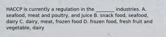 HACCP is currently a regulation in the ________ industries. A. seafood, meat and poultry, and juice B. snack food, seafood, dairy C. dairy, meat, frozen food D. frozen food, fresh fruit and vegetable, dairy