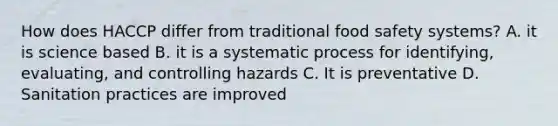 How does HACCP differ from traditional food safety systems? A. it is science based B. it is a systematic process for identifying, evaluating, and controlling hazards C. It is preventative D. Sanitation practices are improved