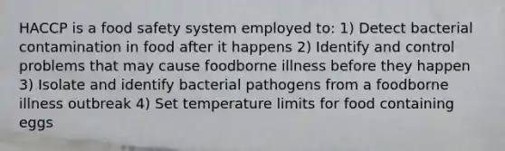 HACCP is a food safety system employed to: 1) Detect bacterial contamination in food after it happens 2) Identify and control problems that may cause foodborne illness before they happen 3) Isolate and identify bacterial pathogens from a foodborne illness outbreak 4) Set temperature limits for food containing eggs