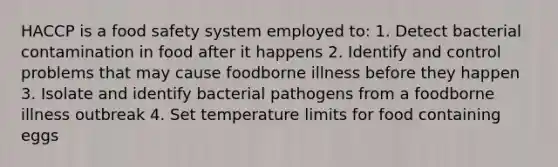 HACCP is a food safety system employed to: 1. Detect bacterial contamination in food after it happens 2. Identify and control problems that may cause foodborne illness before they happen 3. Isolate and identify bacterial pathogens from a foodborne illness outbreak 4. Set temperature limits for food containing eggs