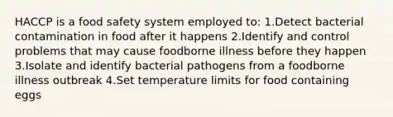 HACCP is a food safety system employed to: 1.Detect bacterial contamination in food after it happens 2.Identify and control problems that may cause foodborne illness before they happen 3.Isolate and identify bacterial pathogens from a foodborne illness outbreak 4.Set temperature limits for food containing eggs