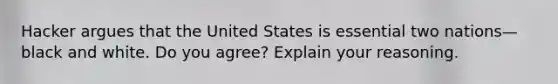 Hacker argues that the United States is essential two nations—black and white. Do you agree? Explain your reasoning.