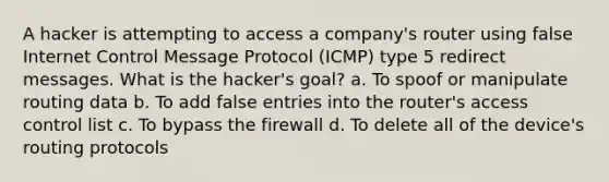 A hacker is attempting to access a company's router using false Internet Control Message Protocol (ICMP) type 5 redirect messages. What is the hacker's goal? a. To spoof or manipulate routing data b. To add false entries into the router's access control list c. To bypass the firewall d. To delete all of the device's routing protocols