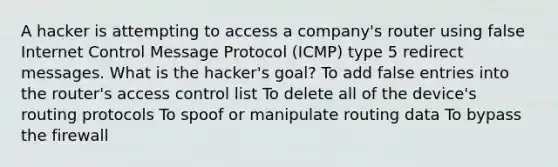 A hacker is attempting to access a company's router using false Internet Control Message Protocol (ICMP) type 5 redirect messages. What is the hacker's goal? To add false entries into the router's access control list To delete all of the device's routing protocols To spoof or manipulate routing data To bypass the firewall