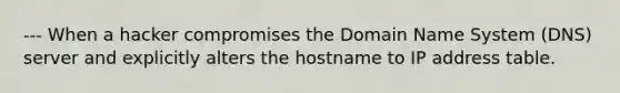 --- When a hacker compromises the Domain Name System (DNS) server and explicitly alters the hostname to IP address table.