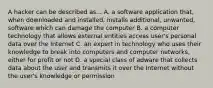 A hacker can be described as... A. a software application that, when downloaded and installed, installs additional, unwanted, software which can damage the computer B. a computer technology that allows external entities access user's personal data over the Internet C. an expert in technology who uses their knowledge to break into computers and computer networks, either for profit or not D. a special class of adware that collects data about the user and transmits it over the Internet without the user's knowledge or permission