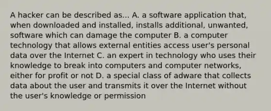 A hacker can be described as... A. a software application that, when downloaded and installed, installs additional, unwanted, software which can damage the computer B. a computer technology that allows external entities access user's personal data over the Internet C. an expert in technology who uses their knowledge to break into computers and computer networks, either for profit or not D. a special class of adware that collects data about the user and transmits it over the Internet without the user's knowledge or permission