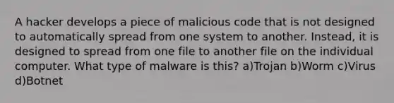 A hacker develops a piece of malicious code that is not designed to automatically spread from one system to another. Instead, it is designed to spread from one file to another file on the individual computer. What type of malware is this? a)Trojan b)Worm c)Virus d)Botnet