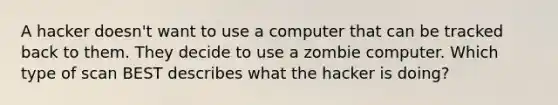 A hacker doesn't want to use a computer that can be tracked back to them. They decide to use a zombie computer. Which type of scan BEST describes what the hacker is doing?