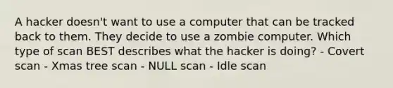 A hacker doesn't want to use a computer that can be tracked back to them. They decide to use a zombie computer. Which type of scan BEST describes what the hacker is doing? - Covert scan - Xmas tree scan - NULL scan - Idle scan