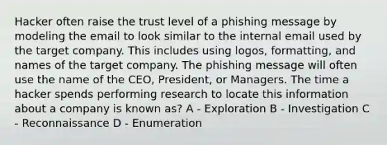 Hacker often raise the trust level of a phishing message by modeling the email to look similar to the internal email used by the target company. This includes using logos, formatting, and names of the target company. The phishing message will often use the name of the CEO, President, or Managers. The time a hacker spends performing research to locate this information about a company is known as? A - Exploration B - Investigation C - Reconnaissance D - Enumeration