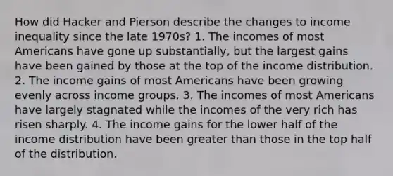 How did Hacker and Pierson describe the changes to income inequality since the late 1970s? 1. The incomes of most Americans have gone up substantially, but the largest gains have been gained by those at the top of the income distribution. 2. The income gains of most Americans have been growing evenly across income groups. 3. The incomes of most Americans have largely stagnated while the incomes of the very rich has risen sharply. 4. The income gains for the lower half of the income distribution have been greater than those in the top half of the distribution.