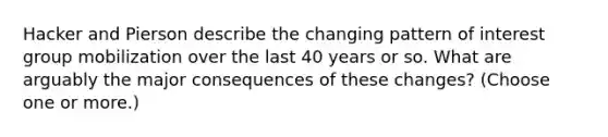 Hacker and Pierson describe the changing pattern of interest group mobilization over the last 40 years or so. What are arguably the major consequences of these changes? (Choose one or more.)