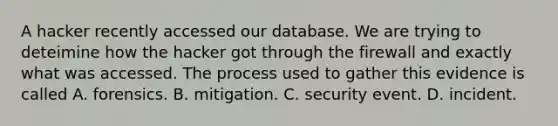 A hacker recently accessed our database. We are trying to deteimine how the hacker got through the firewall and exactly what was accessed. The process used to gather this evidence is called A. forensics. B. mitigation. C. security event. D. incident.