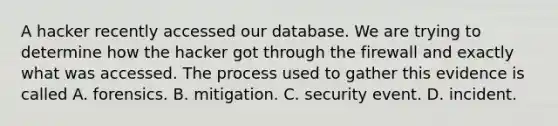 A hacker recently accessed our database. We are trying to determine how the hacker got through the firewall and exactly what was accessed. The process used to gather this evidence is called A. forensics. B. mitigation. C. security event. D. incident.