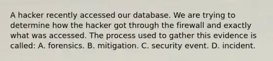 A hacker recently accessed our database. We are trying to determine how the hacker got through the firewall and exactly what was accessed. The process used to gather this evidence is called: A. forensics. B. mitigation. C. security event. D. incident.