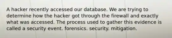 A hacker recently accessed our database. We are trying to determine how the hacker got through the firewall and exactly what was accessed. The process used to gather this evidence is called a security event. forensics. security. mitigation.