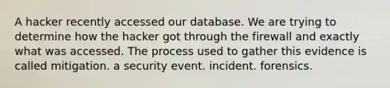 A hacker recently accessed our database. We are trying to determine how the hacker got through the firewall and exactly what was accessed. The process used to gather this evidence is called mitigation. a security event. incident. forensics.