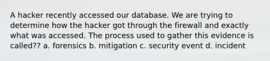 A hacker recently accessed our database. We are trying to determine how the hacker got through the firewall and exactly what was accessed. The process used to gather this evidence is called?? a. forensics b. mitigation c. security event d. incident