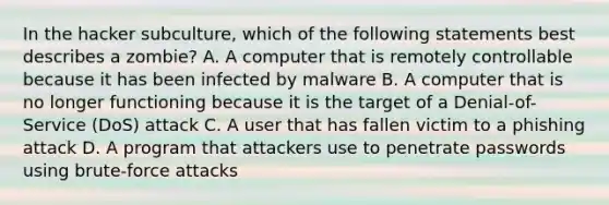 In the hacker subculture, which of the following statements best describes a zombie? A. A computer that is remotely controllable because it has been infected by malware B. A computer that is no longer functioning because it is the target of a Denial-of-Service (DoS) attack C. A user that has fallen victim to a phishing attack D. A program that attackers use to penetrate passwords using brute-force attacks