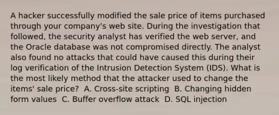 A hacker successfully modified the sale price of items purchased through your company's web site. During the investigation that followed, the security analyst has verified the web server, and the Oracle database was not compromised directly. The analyst also found no attacks that could have caused this during their log verification of the Intrusion Detection System (IDS). What is the most likely method that the attacker used to change the items' sale price? ​ A. Cross-site scripting ​ B. Changing hidden form values ​ C. Buffer overflow attack ​ D. SQL injection