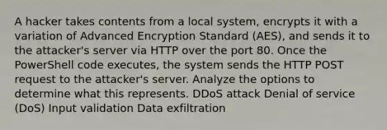 A hacker takes contents from a local system, encrypts it with a variation of Advanced Encryption Standard (AES), and sends it to the attacker's server via HTTP over the port 80. Once the PowerShell code executes, the system sends the HTTP POST request to the attacker's server. Analyze the options to determine what this represents. DDoS attack Denial of service (DoS) Input validation Data exfiltration