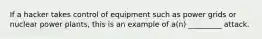 If a hacker takes control of equipment such as power grids or nuclear power plants, this is an example of a(n) _________ attack.
