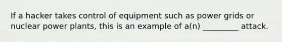 If a hacker takes control of equipment such as power grids or nuclear power plants, this is an example of a(n) _________ attack.