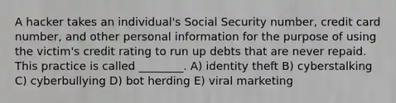 A hacker takes an individual's Social Security number, credit card number, and other personal information for the purpose of using the victim's credit rating to run up debts that are never repaid. This practice is called ________. A) identity theft B) cyberstalking C) cyberbullying D) bot herding E) viral marketing