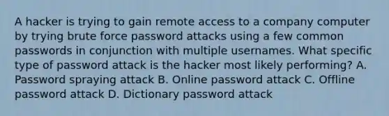 A hacker is trying to gain remote access to a company computer by trying brute force password attacks using a few common passwords in conjunction with multiple usernames. What specific type of password attack is the hacker most likely performing? A. Password spraying attack B. Online password attack C. Offline password attack D. Dictionary password attack