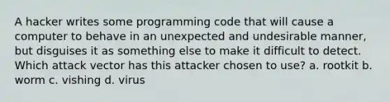 A hacker writes some programming code that will cause a computer to behave in an unexpected and undesirable manner, but disguises it as something else to make it difficult to detect. Which attack vector has this attacker chosen to use? a. rootkit b. worm c. vishing d. virus