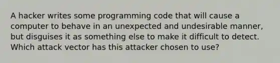 A hacker writes some programming code that will cause a computer to behave in an unexpected and undesirable manner, but disguises it as something else to make it difficult to detect. Which attack vector has this attacker chosen to use?