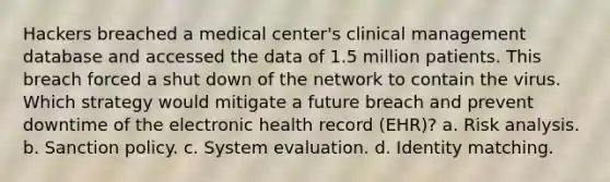 Hackers breached a medical center's clinical management database and accessed the data of 1.5 million patients. This breach forced a shut down of the network to contain the virus. Which strategy would mitigate a future breach and prevent downtime of the electronic health record (EHR)? a. Risk analysis. b. Sanction policy. c. System evaluation. d. Identity matching.