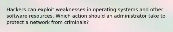 Hackers can exploit weaknesses in operating systems and other software resources. Which action should an administrator take to protect a network from criminals?