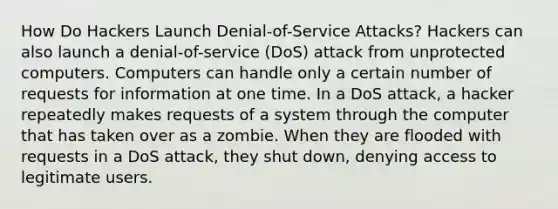 How Do Hackers Launch Denial-of-Service Attacks? Hackers can also launch a denial-of-service (DoS) attack from unprotected computers. Computers can handle only a certain number of requests for information at one time. In a DoS attack, a hacker repeatedly makes requests of a system through the computer that has taken over as a zombie. When they are flooded with requests in a DoS attack, they shut down, denying access to legitimate users.