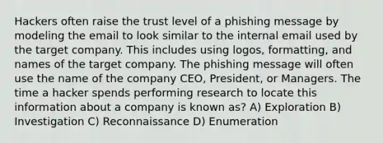 Hackers often raise the trust level of a phishing message by modeling the email to look similar to the internal email used by the target company. This includes using logos, formatting, and names of the target company. The phishing message will often use the name of the company CEO, President, or Managers. The time a hacker spends performing research to locate this information about a company is known as? A) Exploration B) Investigation C) Reconnaissance D) Enumeration