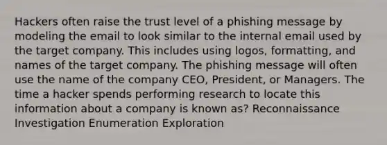 Hackers often raise the trust level of a phishing message by modeling the email to look similar to the internal email used by the target company. This includes using logos, formatting, and names of the target company. The phishing message will often use the name of the company CEO, President, or Managers. The time a hacker spends performing research to locate this information about a company is known as? Reconnaissance Investigation Enumeration Exploration