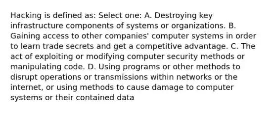 Hacking is defined as: Select one: A. Destroying key infrastructure components of systems or organizations. B. Gaining access to other companies' computer systems in order to learn trade secrets and get a competitive advantage. C. The act of exploiting or modifying computer security methods or manipulating code. D. Using programs or other methods to disrupt operations or transmissions within networks or the internet, or using methods to cause damage to computer systems or their contained data